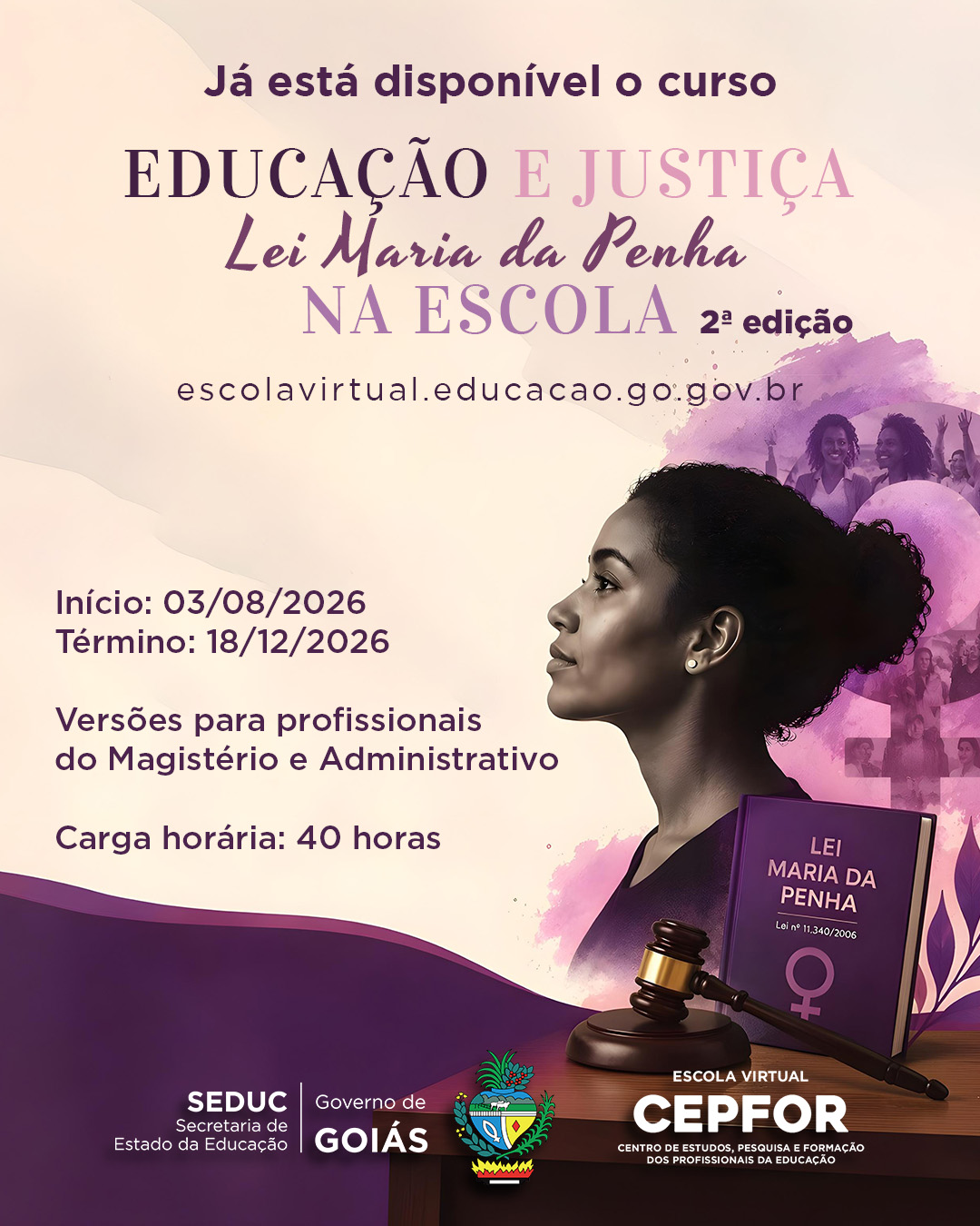 Cartaz em tons de rosa e roxo divulgando o curso "Educação e Justiça: Lei Maria da Penha na Escola, 2ª edição", disponível em escolavirtual.educacao.go.gov.br. À direita, o perfil de uma mulher negra de coque olhando para cima, ao fundo silhuetas de mulheres em festejo. Abaixo, um livro roxo com o título "Lei Maria da Penha" e o símbolo feminino, ao lado de um martelo de juiz sobre uma mesa de madeira.

O texto informa: início em 03/08/2026, término em 18/12/2026, versões para profissionais do Magistério e Administrativo, carga horária de 40 horas. Na base, os logotipos da SEDUC, Governo de Goiás, brasão do estado e Escola Virtual CEPFOR - Centro de Estudos, Pesquisa e Formação dos Profissionais da Educação.